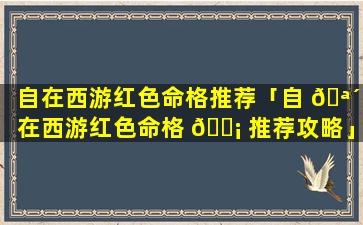 自在西游红色命格推荐「自 🪴 在西游红色命格 🐡 推荐攻略」